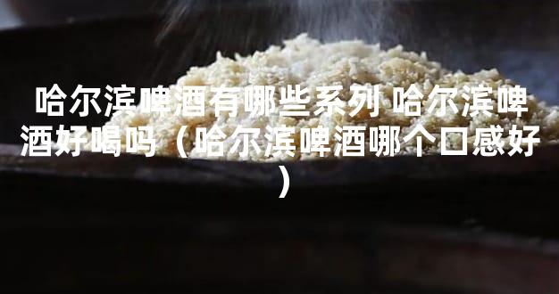 哈尔滨啤酒有哪些系列 哈尔滨啤酒好喝吗（哈尔滨啤酒哪个口感好）